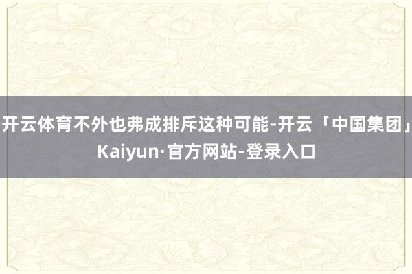 开云体育不外也弗成排斥这种可能-开云「中国集团」Kaiyun·官方网站-登录入口