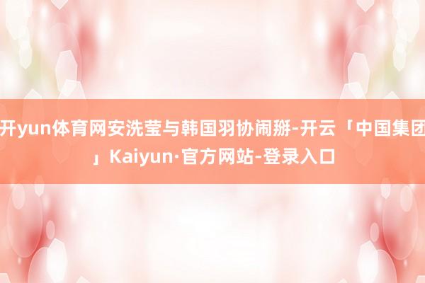 开yun体育网安洗莹与韩国羽协闹掰-开云「中国集团」Kaiyun·官方网站-登录入口