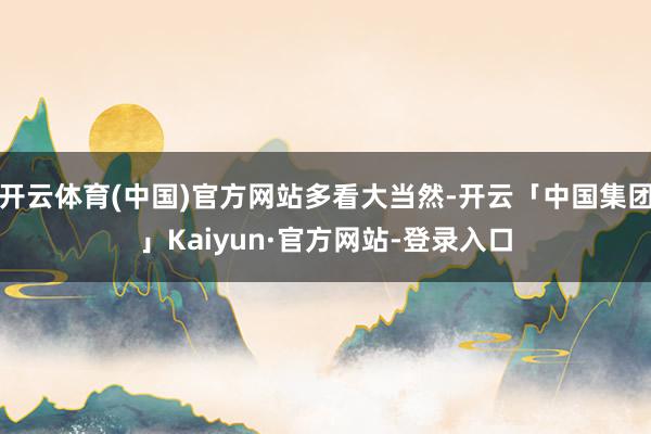 开云体育(中国)官方网站多看大当然-开云「中国集团」Kaiyun·官方网站-登录入口