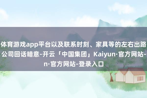 体育游戏app平台以及联系时刻、家具等的左右出路？谢谢！公司回话暗意-开云「中国集团」Kaiyun·官方网站-登录入口