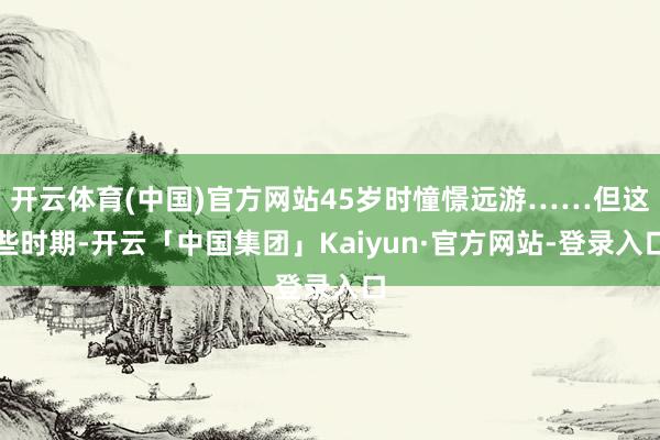 开云体育(中国)官方网站45岁时憧憬远游……但这些时期-开云「中国集团」Kaiyun·官方网站-登录入口