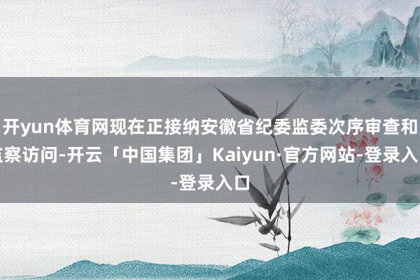 开yun体育网现在正接纳安徽省纪委监委次序审查和监察访问-开云「中国集团」Kaiyun·官方网站-登录入口