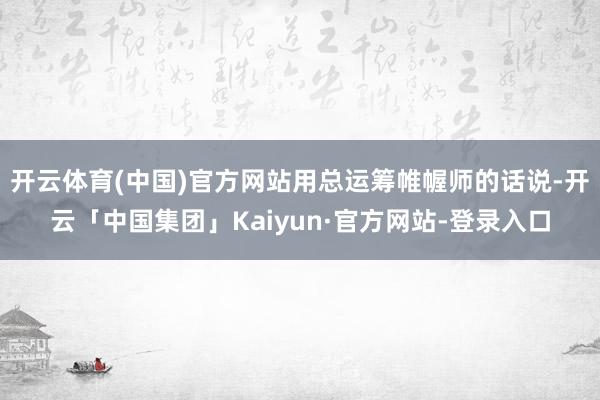 开云体育(中国)官方网站用总运筹帷幄师的话说-开云「中国集团」Kaiyun·官方网站-登录入口