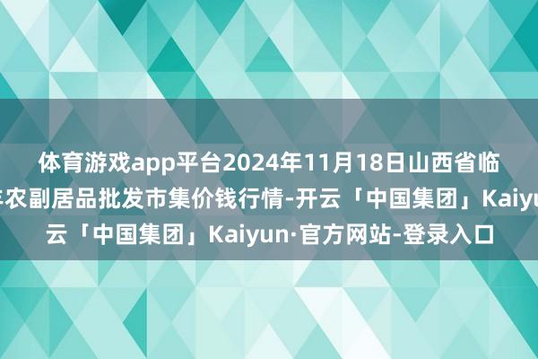 体育游戏app平台2024年11月18日山西省临汾市尧齐区奶牛场尧丰农副居品批发市集价钱行情-开云「中国集团」Kaiyun·官方网站-登录入口