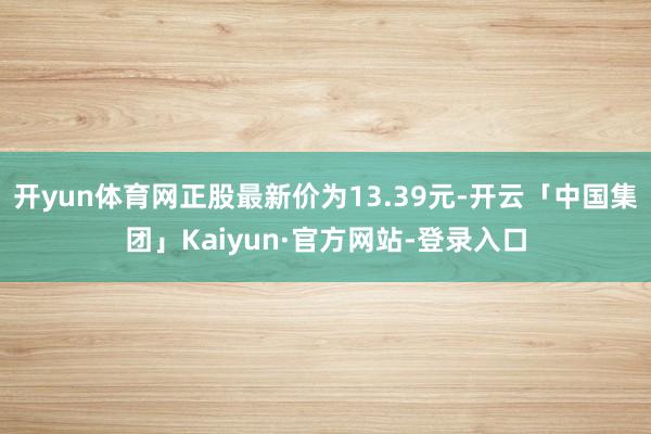 开yun体育网正股最新价为13.39元-开云「中国集团」Kaiyun·官方网站-登录入口