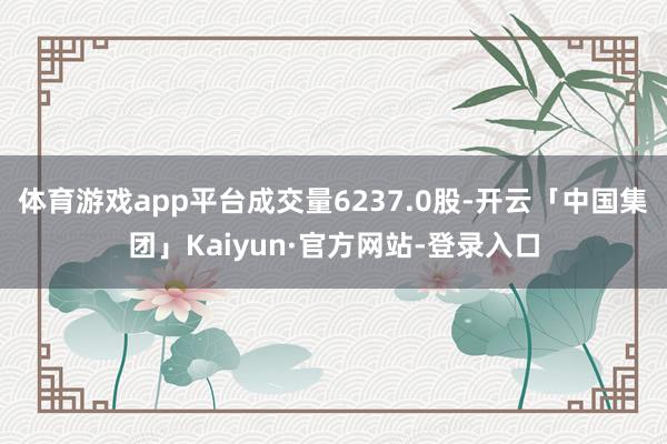 体育游戏app平台成交量6237.0股-开云「中国集团」Kaiyun·官方网站-登录入口