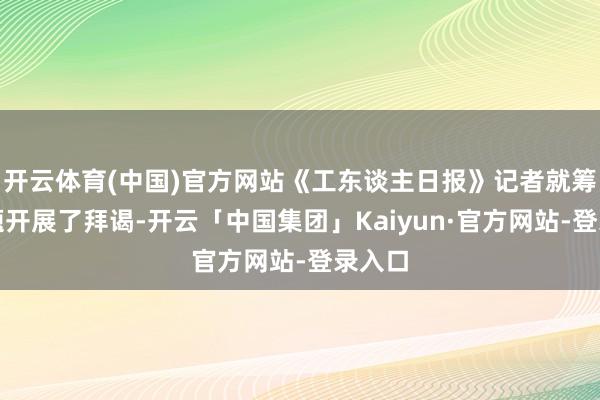 开云体育(中国)官方网站《工东谈主日报》记者就筹议问题开展了拜谒-开云「中国集团」Kaiyun·官方网站-登录入口